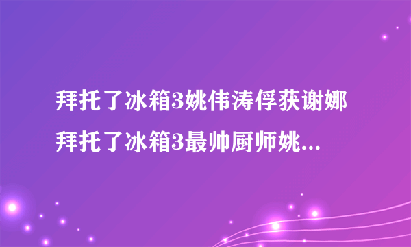 拜托了冰箱3姚伟涛俘获谢娜 拜托了冰箱3最帅厨师姚伟涛个人资料介绍