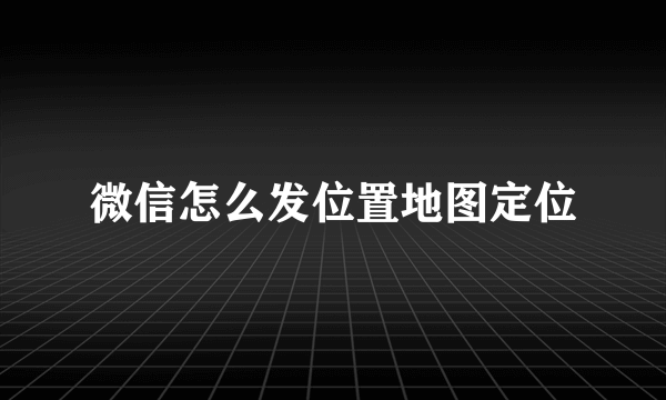 微信怎么发位置地图定位