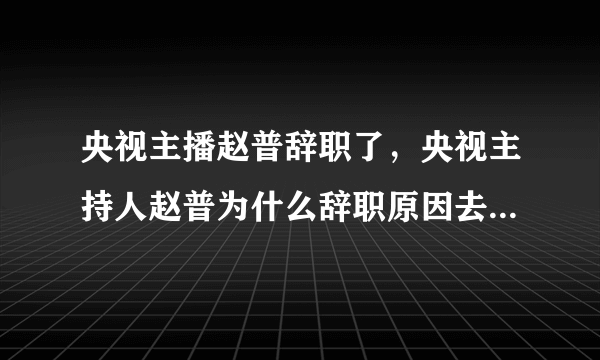 央视主播赵普辞职了，央视主持人赵普为什么辞职原因去哪里儿了？