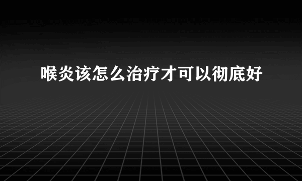 喉炎该怎么治疗才可以彻底好