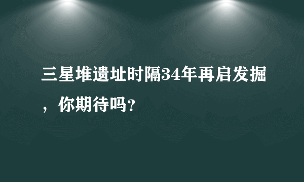 三星堆遗址时隔34年再启发掘，你期待吗？