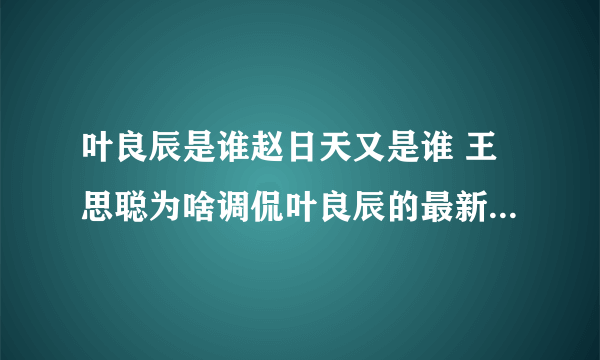 叶良辰是谁赵日天又是谁 王思聪为啥调侃叶良辰的最新相关信息