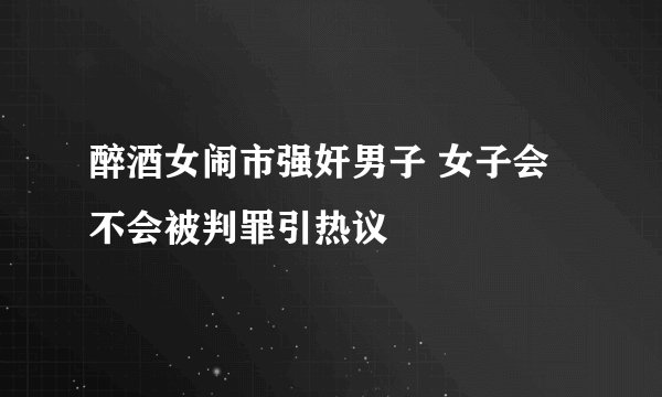 醉酒女闹市强奸男子 女子会不会被判罪引热议