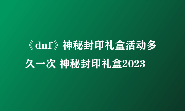 《dnf》神秘封印礼盒活动多久一次 神秘封印礼盒2023