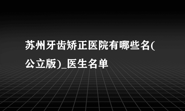 苏州牙齿矫正医院有哪些名(公立版)_医生名单