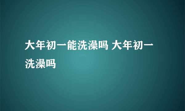 大年初一能洗澡吗 大年初一洗澡吗