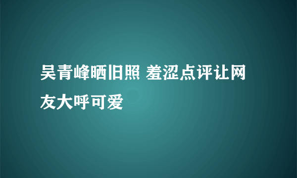 吴青峰晒旧照 羞涩点评让网友大呼可爱