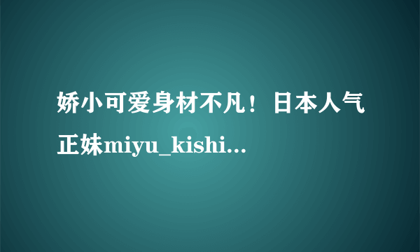 娇小可爱身材不凡！日本人气正妹miyu_kishi美照赏！