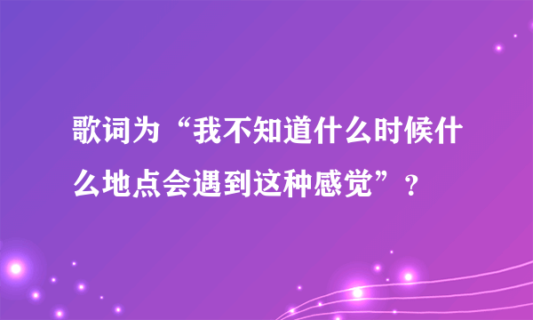 歌词为“我不知道什么时候什么地点会遇到这种感觉”？