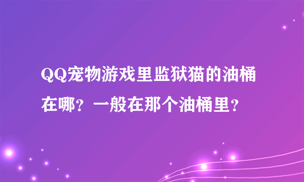 QQ宠物游戏里监狱猫的油桶在哪？一般在那个油桶里？