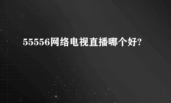 55556网络电视直播哪个好?