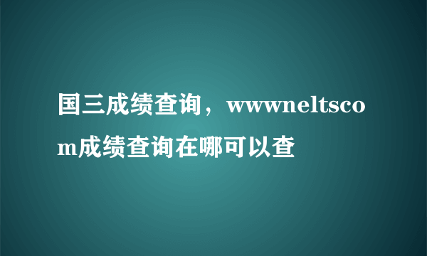 国三成绩查询，wwwneltscom成绩查询在哪可以查