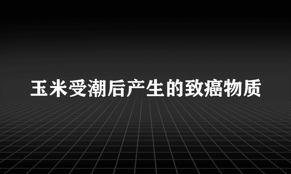 玉米受潮后产生的致癌物质