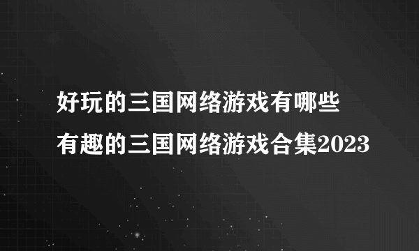 好玩的三国网络游戏有哪些 有趣的三国网络游戏合集2023