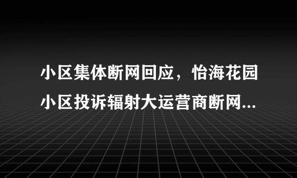 小区集体断网回应，怡海花园小区投诉辐射大运营商断网事件进展抢先看