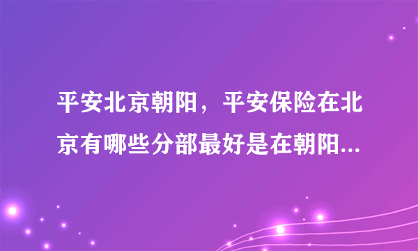 平安北京朝阳，平安保险在北京有哪些分部最好是在朝阳区的分部