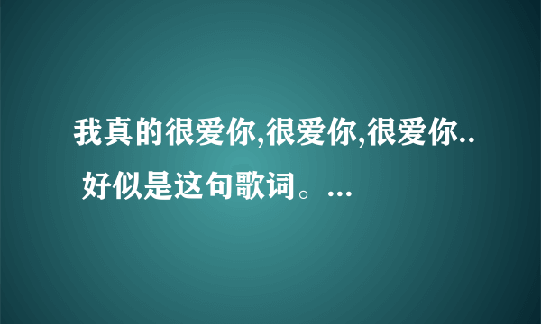 我真的很爱你,很爱你,很爱你.. 好似是这句歌词。 歌曲名字是什么。