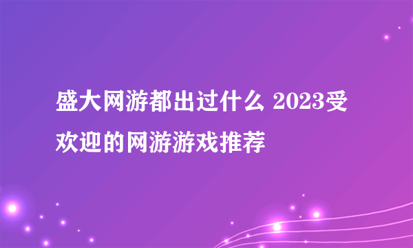 盛大网游都出过什么 2023受欢迎的网游游戏推荐