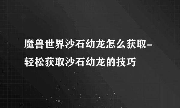 魔兽世界沙石幼龙怎么获取-轻松获取沙石幼龙的技巧