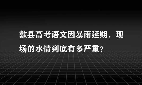 歙县高考语文因暴雨延期，现场的水情到底有多严重？