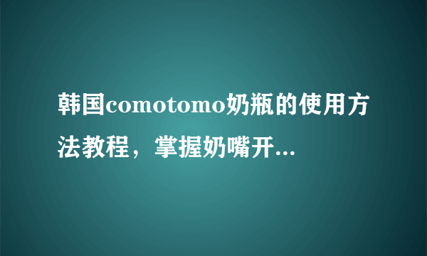 韩国comotomo奶瓶的使用方法教程，掌握奶嘴开孔技巧是关键