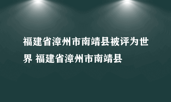 福建省漳州市南靖县被评为世界 福建省漳州市南靖县