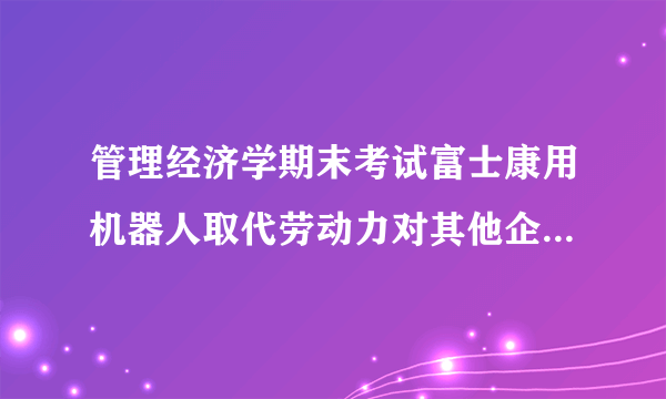 管理经济学期末考试富士康用机器人取代劳动力对其他企业有什么影响