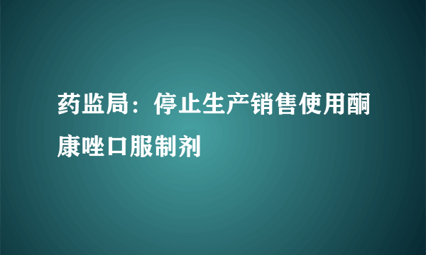 药监局：停止生产销售使用酮康唑口服制剂