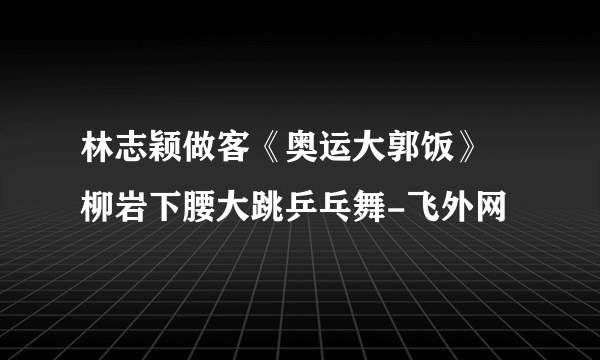 林志颖做客《奥运大郭饭》 柳岩下腰大跳乒乓舞-飞外网