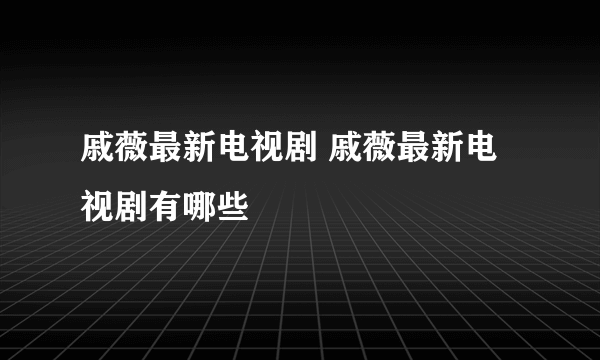 戚薇最新电视剧 戚薇最新电视剧有哪些