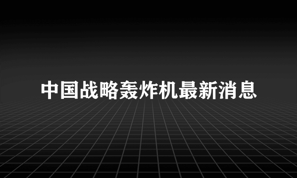 中国战略轰炸机最新消息