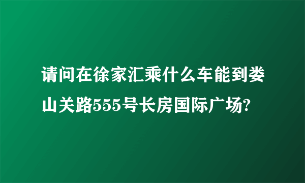 请问在徐家汇乘什么车能到娄山关路555号长房国际广场?