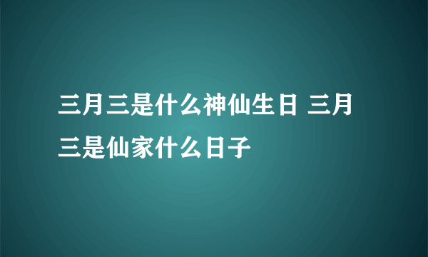 三月三是什么神仙生日 三月三是仙家什么日子