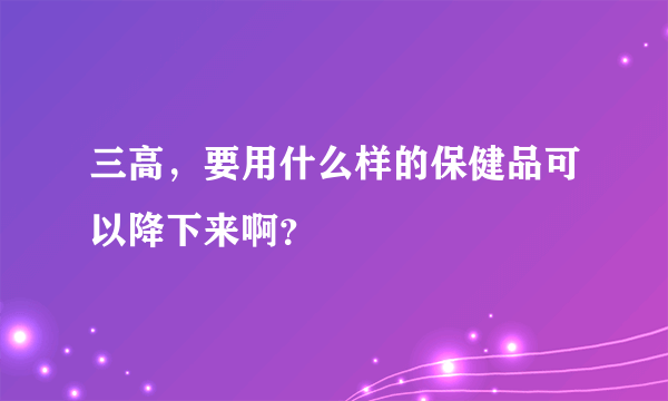 三高，要用什么样的保健品可以降下来啊？