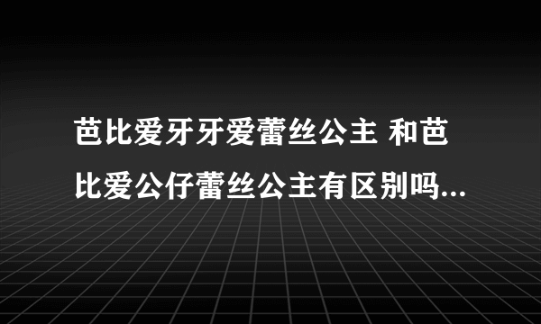 芭比爱牙牙爱蕾丝公主 和芭比爱公仔蕾丝公主有区别吗 知道的详细解释下呗