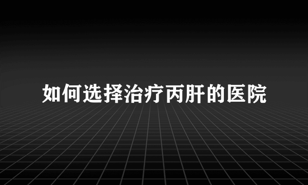 如何选择治疗丙肝的医院