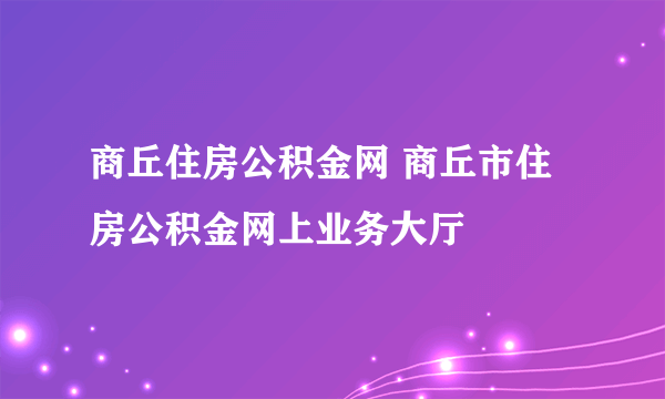 商丘住房公积金网 商丘市住房公积金网上业务大厅