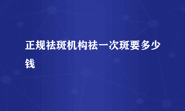 正规祛斑机构祛一次斑要多少钱