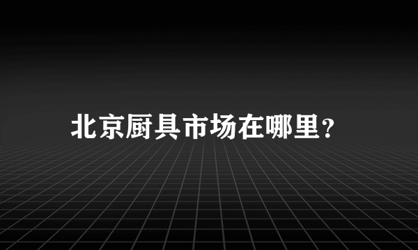 北京厨具市场在哪里？