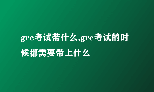 gre考试带什么,gre考试的时候都需要带上什么