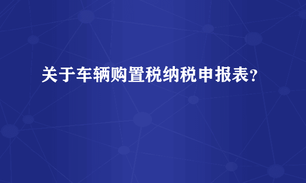 关于车辆购置税纳税申报表？