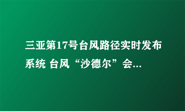 三亚第17号台风路径实时发布系统 台风“沙德尔”会登陆三亚吗最新消息