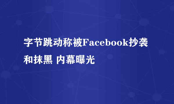 字节跳动称被Facebook抄袭和抹黑 内幕曝光