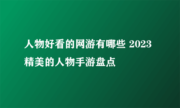 人物好看的网游有哪些 2023精美的人物手游盘点