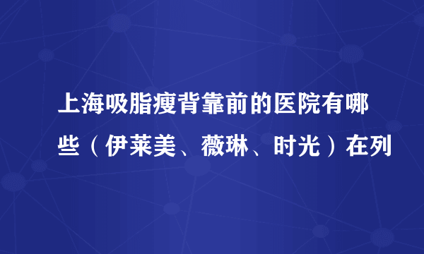 上海吸脂瘦背靠前的医院有哪些（伊莱美、薇琳、时光）在列