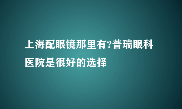 上海配眼镜那里有?普瑞眼科医院是很好的选择