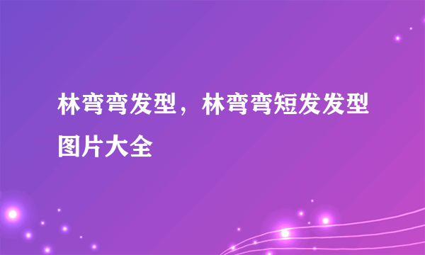 林弯弯发型，林弯弯短发发型图片大全