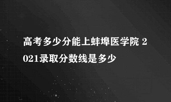 高考多少分能上蚌埠医学院 2021录取分数线是多少