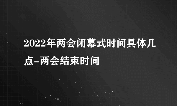 2022年两会闭幕式时间具体几点-两会结束时间