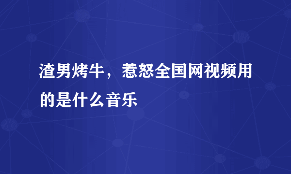 渣男烤牛，惹怒全国网视频用的是什么音乐